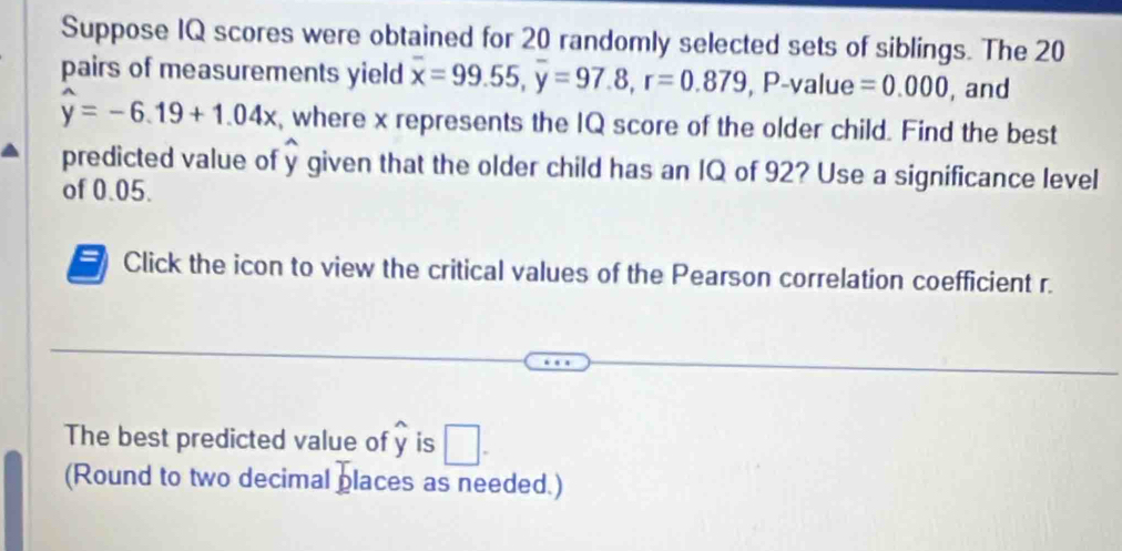 Suppose IQ scores were obtained for 20 randomly selected sets of siblings. The 20
pairs of measurements yield overline x=99.55, overline y=97.8, r=0.879, P-value=0.000 , and
widehat y=-6.19+1.04x , where x represents the IQ score of the older child. Find the best 
predicted value of widehat y given that the older child has an IQ of 92? Use a significance level 
of 0.05. 
= Click the icon to view the critical values of the Pearson correlation coefficient r. 
The best predicted value of y is □. 
(Round to two decimal places as needed.)