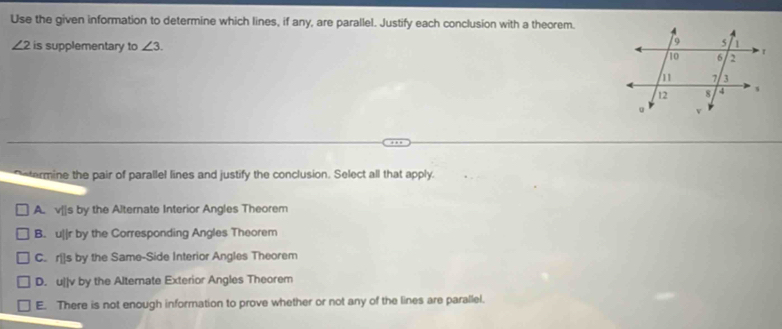 Use the given information to determine which lines, if any, are parallel. Justify each conclusion with a theorem.
∠ 2 is supplementary to ∠ 3. 
termine the pair of parallel lines and justify the conclusion. Select all that apply.
A. v|s by the Alternate Interior Angles Theorem
B. u||r by the Corresponding Angles Theorem
C. r[]s by the Same-Side Interior Angles Theorem
D. u]|v by the Alternate Exterior Angles Theorem
E. There is not enough information to prove whether or not any of the lines are parallel.