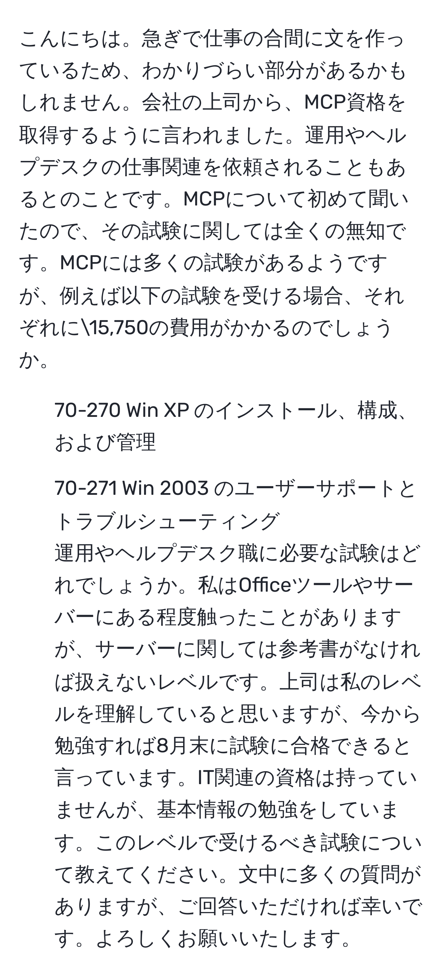 こんにちは。急ぎで仕事の合間に文を作っているため、わかりづらい部分があるかもしれません。会社の上司から、MCP資格を取得するように言われました。運用やヘルプデスクの仕事関連を依頼されることもあるとのことです。MCPについて初めて聞いたので、その試験に関しては全くの無知です。MCPには多くの試験があるようですが、例えば以下の試験を受ける場合、それぞれに15,750の費用がかかるのでしょうか。  
- 70-270 Win XP のインストール、構成、および管理  
- 70-271 Win 2003 のユーザーサポートとトラブルシューティング  
運用やヘルプデスク職に必要な試験はどれでしょうか。私はOfficeツールやサーバーにある程度触ったことがありますが、サーバーに関しては参考書がなければ扱えないレベルです。上司は私のレベルを理解していると思いますが、今から勉強すれば8月末に試験に合格できると言っています。IT関連の資格は持っていませんが、基本情報の勉強をしています。このレベルで受けるべき試験について教えてください。文中に多くの質問がありますが、ご回答いただければ幸いです。よろしくお願いいたします。