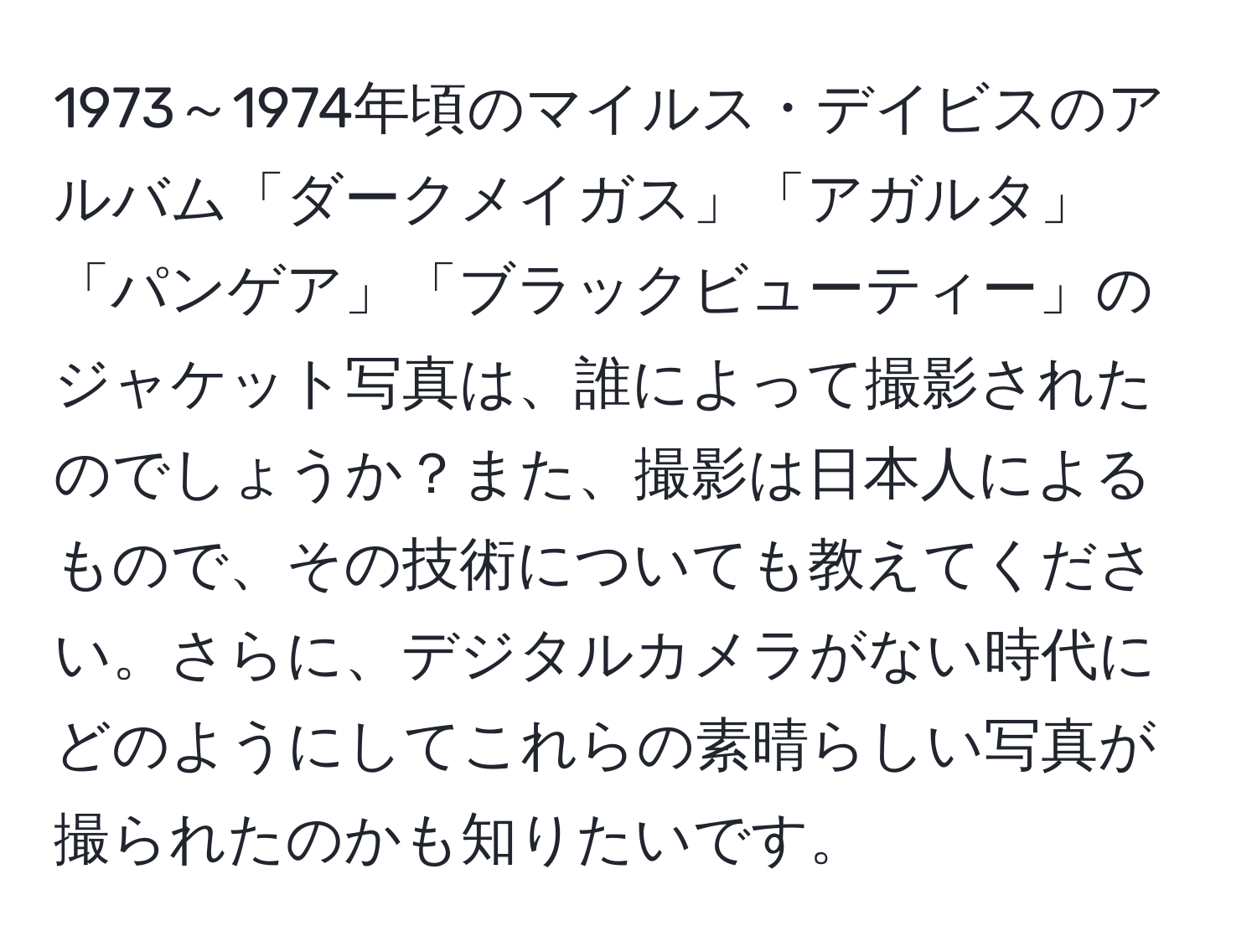 1973～1974年頃のマイルス・デイビスのアルバム「ダークメイガス」「アガルタ」「パンゲア」「ブラックビューティー」のジャケット写真は、誰によって撮影されたのでしょうか？また、撮影は日本人によるもので、その技術についても教えてください。さらに、デジタルカメラがない時代にどのようにしてこれらの素晴らしい写真が撮られたのかも知りたいです。