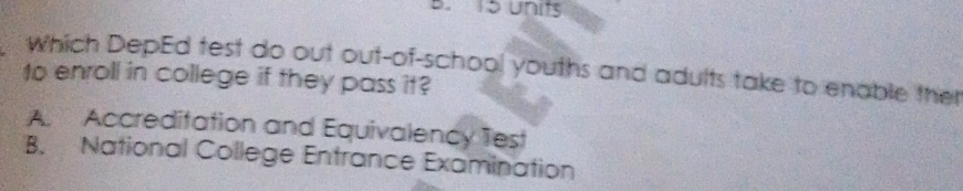 15 units
Which DepEd test do out out-of-school youths and adults take to enable ther
to enroll in college if they pass it?
A. Accreditation and Equivalency Test
B. National College Entrance Examination