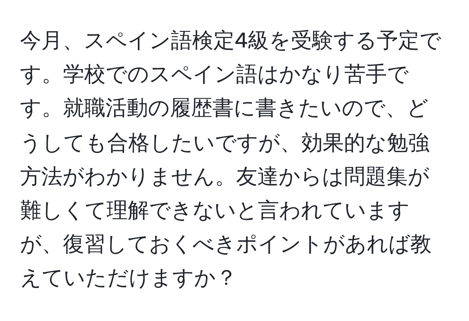 今月、スペイン語検定4級を受験する予定です。学校でのスペイン語はかなり苦手です。就職活動の履歴書に書きたいので、どうしても合格したいですが、効果的な勉強方法がわかりません。友達からは問題集が難しくて理解できないと言われていますが、復習しておくべきポイントがあれば教えていただけますか？