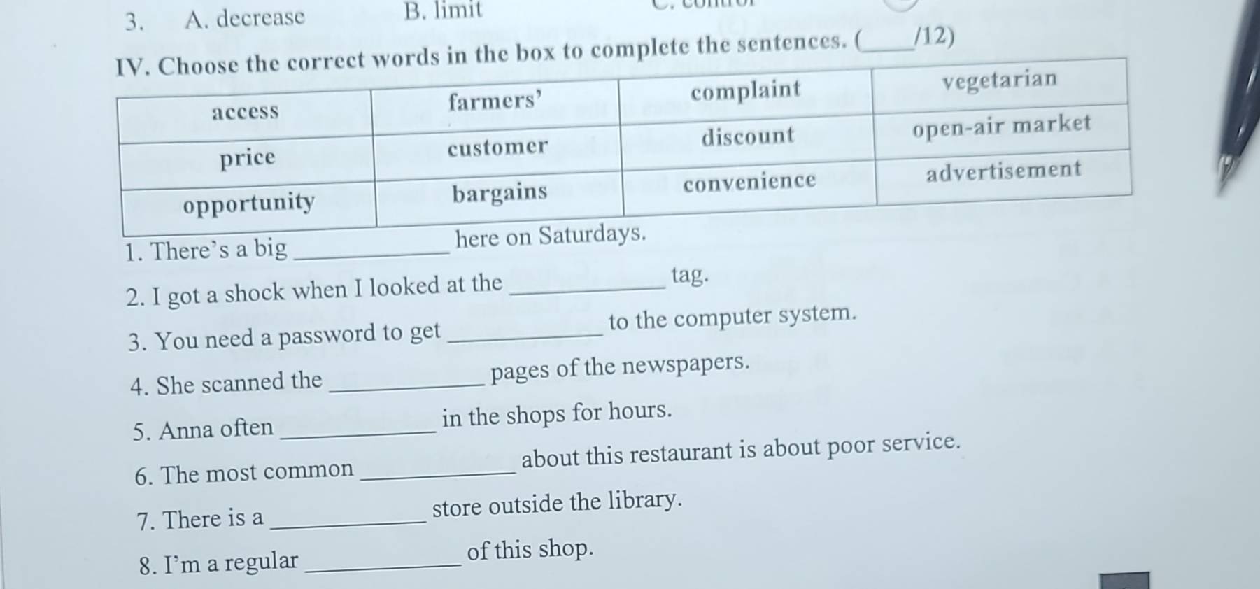 decrease B. limit 
s in the box to complete the sentences. (_ /12) 
1. There’s a big_ 
2. I got a shock when I looked at the_ 
tag. 
3. You need a password to get _to the computer system. 
4. She scanned the _pages of the newspapers. 
5. Anna often _in the shops for hours. 
6. The most common _about this restaurant is about poor service. 
7. There is a _store outside the library. 
8. I’m a regular _of this shop.