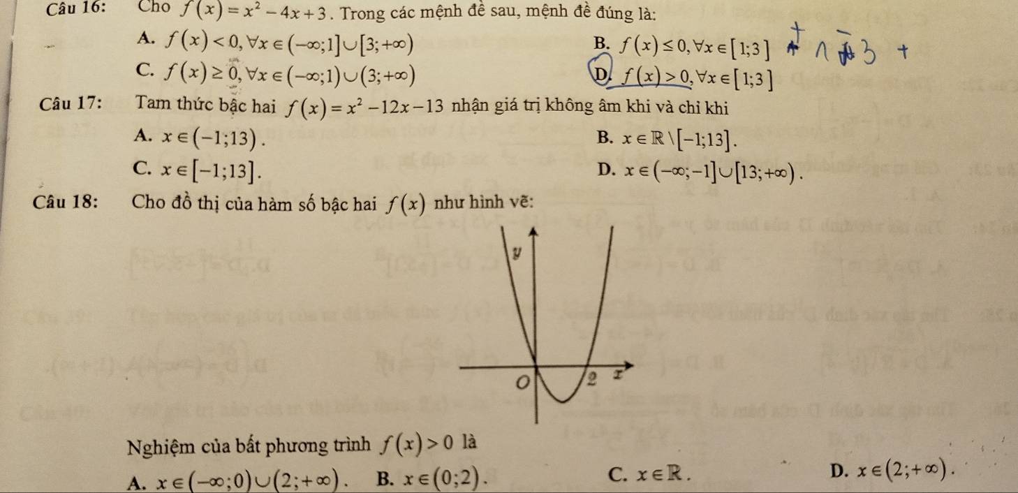 Cho f(x)=x^2-4x+3. Trong các mệnh đề sau, mệnh đề đúng là:
A. f(x)<0</tex>, forall x∈ (-∈fty ;1]∪ [3;+∈fty )
B. f(x)≤ 0, forall x∈ [1;3]
C. f(x)≥ 0, forall x∈ (-∈fty ;1)∪ (3;+∈fty )
D. f(x)>0, forall x∈ [1;3]
Câu 17: Tam thức bậc hai f(x)=x^2-12x-13 nhận giá trị không âm khi và chỉ khi
A. x∈ (-1;13). B. x∈ Rvee [-1;13].
C. x∈ [-1;13]. D. x∈ (-∈fty ;-1]∪ [13;+∈fty ). 
Câu 18: :Cho đồ thị của hàm số bậc hai f(x) như hình vẽ:
Nghiệm của bất phương trình f(x)>0 là
A. x∈ (-∈fty ;0)∪ (2;+∈fty ). B. x∈ (0;2). C. x∈ R. D. x∈ (2;+∈fty ).