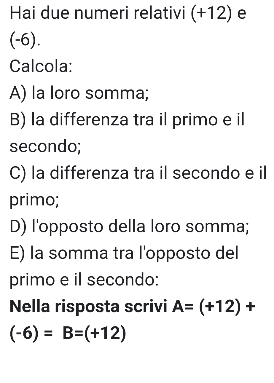 Hai due numeri relativi (+12) e
(-6). 
Calcola: 
A) la loro somma; 
B) la differenza tra il primo e il 
secondo; 
C) la differenza tra il secondo e il 
primo; 
D) l'opposto della loro somma; 
E) la somma tra l'opposto del 
primo e il secondo: 
Nella risposta scrivi A=(+12)+
(-6)=B=(+12)