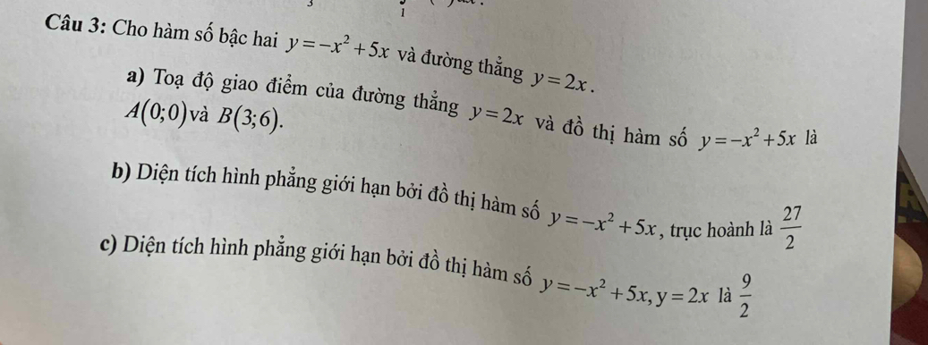 Cho hàm số bậc hai y=-x^2+5x và đường thẳng y=2x. 
a) Toạ độ giao điểm của đường thẳng
A(0;0) và B(3;6). y=2x và dwidehat o thị hàm số y=-x^2+5x là 
b) Diện tích hình phẳng giới hạn bởi đồ thị hàm số y=-x^2+5x , trục hoành là  27/2 
c) Diện tích hình phẳng giới hạn bởi đồ thị hàm số y=-x^2+5x, y=2x là  9/2 