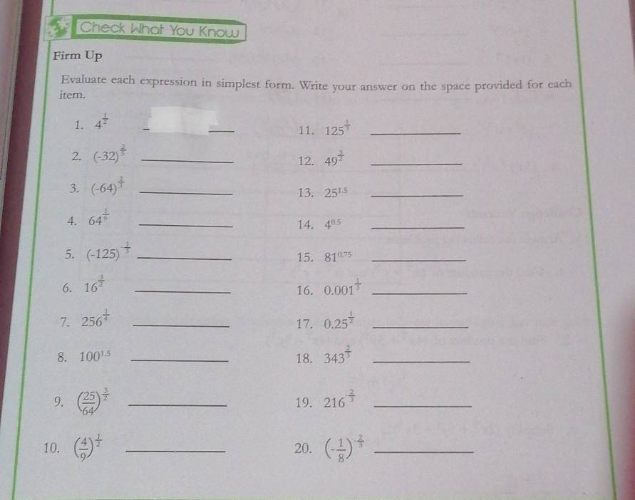 Check What You Know 
Firm Up 
Evaluate each expression in simplest form. Write your answer on the space provided for each 
item. 
1. 4^(frac 1)2
_ 
11. 125^(frac 1)3 _ 
2. (-32)^ 2/5  _ 49^(frac 3)2 _ 
12. 
3. (-64)^ 2/3  _13. 25^(1.5) _ 
4. 64^(frac 1)6 _ 
14. 4^(0.5) _ 
5. (-125)^- 1/3  _15. 81^(0.75) _ 
6. 16^(frac 3)2 _ 0.001^(frac 1)3 _ 
16. 
7. 256^(frac 1)4 _ 0.25^(frac 1)2 _ 
17. 
8. 100^(1.5) _18. 343^(frac 2)3 _ 
9. ( 25/64 )^ 3/2  _19. 216^(-frac 2)3 _ 
10. ( 4/9 )^ 1/2  _20. (- 1/8 )^- 2/3  _