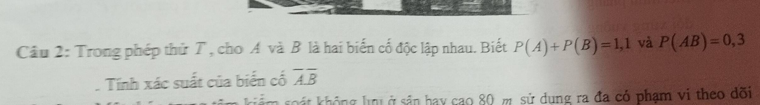 Cầâu 2: Trong phép thử T , cho A và B là hai biến cố độc lập nhau. Biết P(A)+P(B)=1,1 và P(AB)=0,3
Tính xác suất của biến cố overline Aoverline B
khát không h ở sản hay cao 80 m sử dung ra đa có phạm vi theo dõi