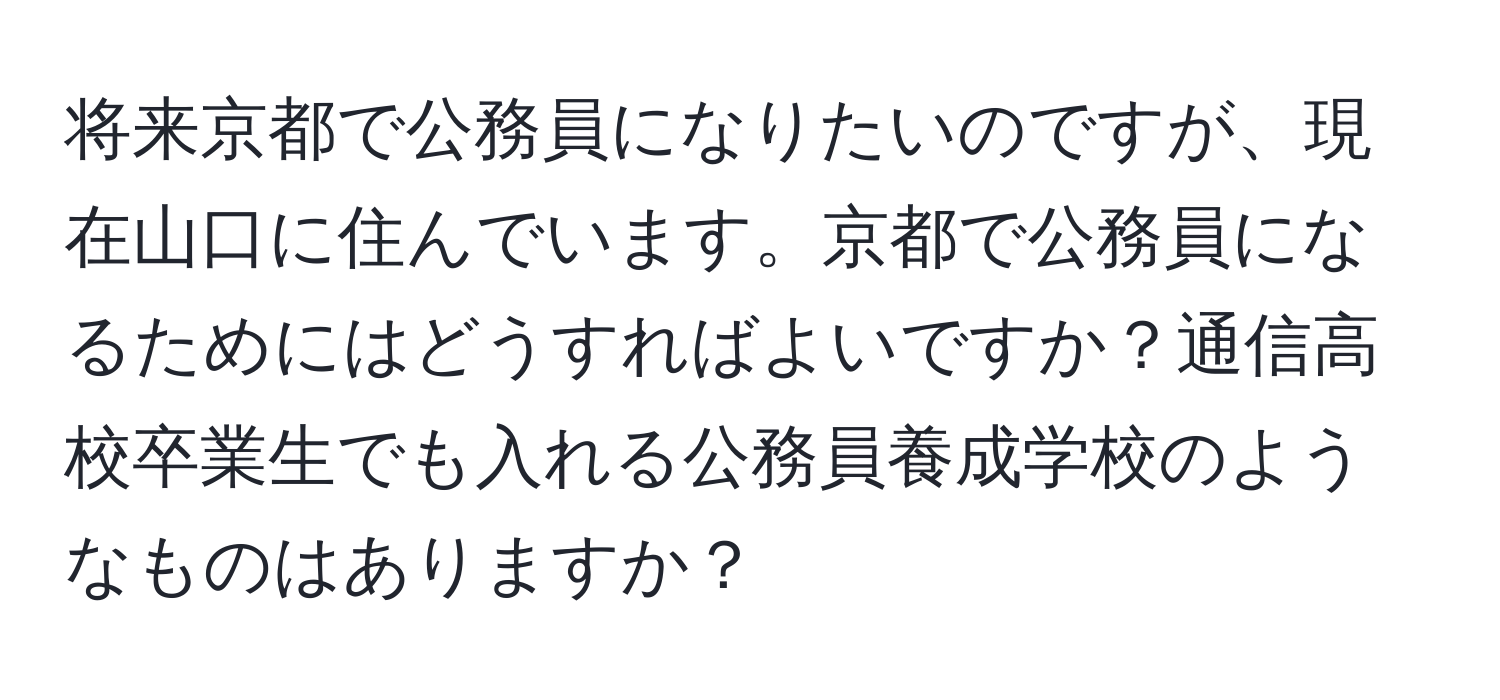 将来京都で公務員になりたいのですが、現在山口に住んでいます。京都で公務員になるためにはどうすればよいですか？通信高校卒業生でも入れる公務員養成学校のようなものはありますか？