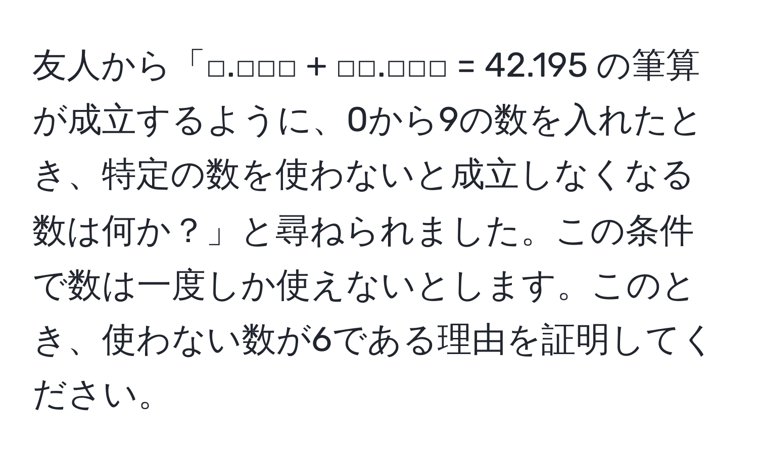 友人から「□.□□□ + □□.□□□ = 42.195 の筆算が成立するように、0から9の数を入れたとき、特定の数を使わないと成立しなくなる数は何か？」と尋ねられました。この条件で数は一度しか使えないとします。このとき、使わない数が6である理由を証明してください。