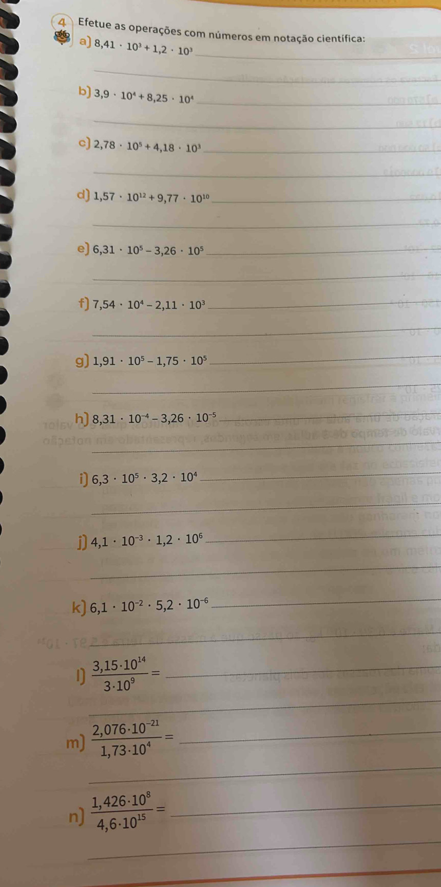 Efetue as operações com números em notação científica: 
a) 8,41· 10^3+1,2· 10^3 _ 
_ 
b) 3,9· 10^4+8,25· 10^4 _ 
_ 
c) 2,78· 10^5+4,18· 10^3 _ 
_ 
d) 1,57· 10^(12)+9,77· 10^(10) _ 
_ 
e) 6,31· 10^5-3,26· 10^5 _ 
_ 
f] 7,54· 10^4-2,11· 10^3 _ 
_ 
g) 1,91· 10^5-1,75· 10^5
_ 
_ 
h) 8,31· 10^(-4)-3,26· 10^(-5)
_ 
_ 
i 6,3· 10^5· 3,2· 10^4
_ 
_ 
j] 4,1· 10^(-3)· 1,2· 10^6
_ 
_ 
k) 6,1· 10^(-2)· 5,2· 10^(-6)
_ 
_ 
_ 
_  (3,15· 10^(14))/3· 10^9 =
_ 
m)  (2,076· 10^(-21))/1,73· 10^4 = _ 
_ 
n)  (1,426· 10^8)/4,6· 10^(15) = _