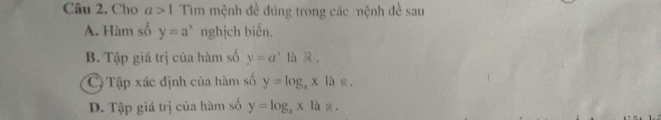 Cho a>1 Tìm mệnh đề đúng trong các :mệnh đề sau
A. Hàm số y=a^x nghịch biến.
B. Tập giá trị của hàm số y=a^3 là .
C) Tập xác định của hàm số y=log _ax là
D. Tập giá trị của hàm số y=log _a* 1a 。