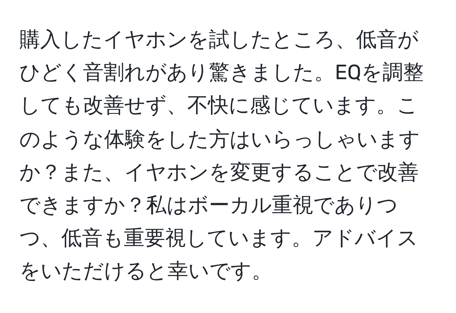 購入したイヤホンを試したところ、低音がひどく音割れがあり驚きました。EQを調整しても改善せず、不快に感じています。このような体験をした方はいらっしゃいますか？また、イヤホンを変更することで改善できますか？私はボーカル重視でありつつ、低音も重要視しています。アドバイスをいただけると幸いです。