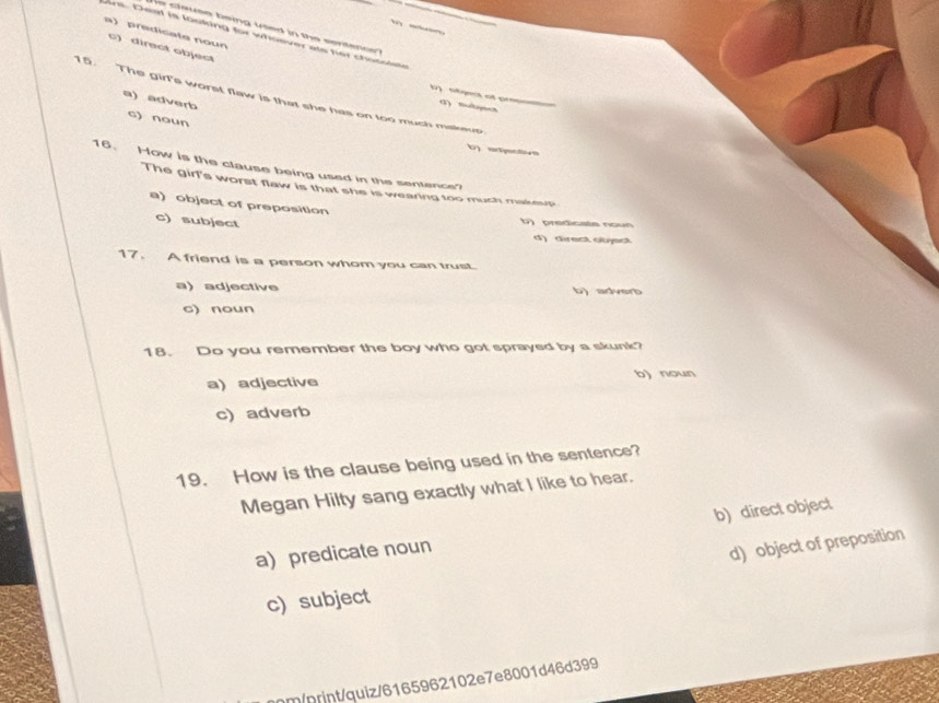 te use being used in te sentence .
a) predicate noun
Ans. Deal is looking for whoever als her chocsiste
c) direct object
15. The girl's worst flaw is that she has on too much makeup
a) adverb
gm at c σ) sutysea
c) noun
16、 How is the clause being used in the sentence
The girl's worst flaw is that she is wearing too much makeup
a) object of preposition
c)subject
b)predicate noun
d) direct object
17. A friend is a person whom you can trust.
a) adjective b) adverb
c) noun
18. Do you remember the boy who got sprayed by a skunk?
a) adjective b) noun
c) adverb
19. How is the clause being used in the sentence?
Megan Hilty sang exactly what I like to hear.
a) predicate noun b) direct object
d) object of preposition
c) subject
nm/print/quiz/6165962102e7e8001d46d399