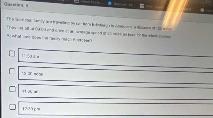 lesson 10 sta. Nearpod - SV Glow The le
The Sardesai family are travelling by car from Edinburgh to Aberdeen, a distance of 125 miles.
They set off at 09:00 and drive at an average speed of 50 miles an hour for the whole journey.
At what time does the family reach Aberdeen?
11:30 am
12:00 noon
11:00 am
12:30 pm