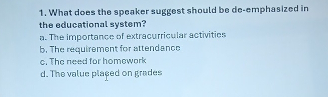 What does the speaker suggest should be de-emphasized in
the educational system?
a. The importance of extracurricular activities
b. The requirement for attendance
c. The need for homework
d. The value plaçed on grades