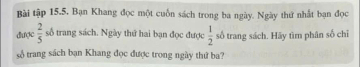 Bài tập 15.5. Bạn Khang đọc một cuốn sách trong ba ngày. Ngày thứ nhất bạn đọc 
được  2/5  số trang sách. Ngày thứ hai bạn đọc được  1/2  số trang sách. Hãy tìm phân số chỉ 
số trang sách bạn Khang đọc được trong ngày thứ ba?