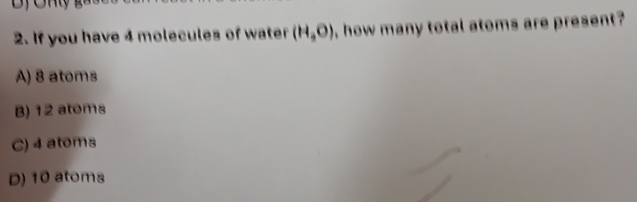 If you have 4 molecules of water (H_3O) , how many total atoms are present?
A) 8 atoms
B) 12 atoms
C) 4 atoms
D) 10 atoms