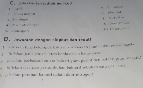 Jelaskanlah istilah berikut! 
1. Atrik 
6. Botulisme 
2. Gram negatif 
7. Plasmid 
3. Konjugasi 
8. Nitifik ısi 
4. Anacrob obligat 
9.Denitrifikasi 
10. Heterosista 
5. Endospora 
D. Jawablah dengan singkat dan tepat! 
1. Tuliskan lima kelompok bakteri berdasarkan jumlah dan posisi flagela! 
2. Tuliskan jenis-jenis bakteri berdasarkan beutuknya! 
3. Jelaskan perbedaan antara bakteri gram positif dan bakteri gram negatif! 
4. Tuliskan fase-fase pertumbuhan bakteri! jelaskan satu per satu! 
. Jelaskan peranan bakteri dalam daur nitrogen!