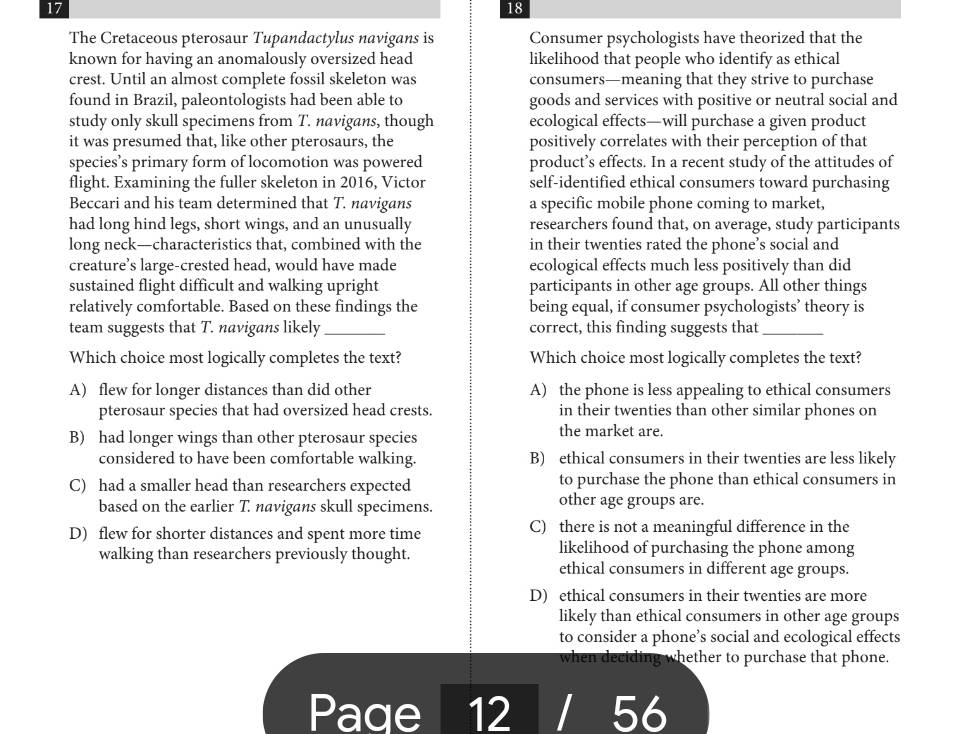 17
18
The Cretaceous pterosaur Tupandactylus navigans is Consumer psychologists have theorized that the
known for having an anomalously oversized head likelihood that people who identify as ethical
crest. Until an almost complete fossil skeleton was consumers—meaning that they strive to purchase
found in Brazil, paleontologists had been able to goods and services with positive or neutral social and
study only skull specimens from T. navigans, though ecological effects—will purchase a given product
it was presumed that, like other pterosaurs, the positively correlates with their perception of that
species’s primary form of locomotion was powered product’s effects. In a recent study of the attitudes of
flight. Examining the fuller skeleton in 2016, Victor self-identified ethical consumers toward purchasing
Beccari and his team determined that T. navigans a specific mobile phone coming to market,
had long hind legs, short wings, and an unusually researchers found that, on average, study participants
long neck—characteristics that, combined with the in their twenties rated the phone’s social and
creature’s large-crested head, would have made ecological effects much less positively than did
sustained flight difficult and walking upright participants in other age groups. All other things
relatively comfortable. Based on these findings the being equal, if consumer psychologists’ theory is
team suggests that T. navigans likely _correct, this finding suggests that_
Which choice most logically completes the text? Which choice most logically completes the text?
A) flew for longer distances than did other A) the phone is less appealing to ethical consumers
pterosaur species that had oversized head crests. in their twenties than other similar phones on
B) had longer wings than other pterosaur species the market are.
considered to have been comfortable walking. B) ethical consumers in their twenties are less likely
C) had a smaller head than researchers expected to purchase the phone than ethical consumers in
based on the earlier T. navigans skull specimens. other age groups are.
D) flew for shorter distances and spent more time C) there is not a meaningful difference in the
walking than researchers previously thought. likelihood of purchasing the phone among
ethical consumers in different age groups.
D) ethical consumers in their twenties are more
likely than ethical consumers in other age groups
to consider a phone’s social and ecological effects
when deciding whether to purchase that phone.
Page 12 56