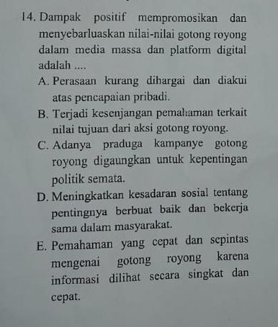 Dampak positif mempromosikan dan
menyebarluaskan nilai-nilai gotong royong
dalam media massa dan platform digital
adalah ....
A. Perasaan kurang dihargai dan diakui
atas pencapaian pribadi.
B. Terjadi kesenjangan pemahaman terkait
nilai tujuan dari aksi gotong royong.
C. Adanya praduga kampanye gotong
royong digaungkan untuk kepentingan
politik semata.
D. Meningkatkan kesadaran sosial tentang
pentingnya berbuat baik dan bekerja
sama dalam masyarakat.
E. Pemahaman yang cepat dan sepintas
mengenai gotong royong karena
informasi dilihat secara singkat dan
cepat.