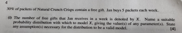 4
30% of packets of Natural Crunch Crisps contain a free gift. Jan buys 5 packets each week. 
(i) The number of free gifts that Jan receives in a week is denoted by X. Name a suitable 
probability distribution with which to model X, giving the value(s) of any parameter(s). State 
any assumption(s) necessary for the distribution to be a valid model. [4]