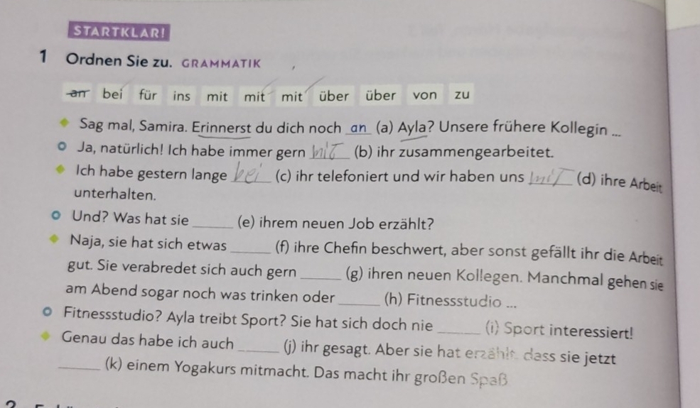 STA RT K LA R! 
1 Ordnen Sie zu. GRAMMATIK 
an bei für ins mit mit mit über über von zu 
Sag mal, Samira. Erinnerst du dich noch an (a) Ayla? Unsere frühere Kollegin ... 
Ja, natürlich! Ich habe immer gern _(b) ihr zusammengearbeitet. 
Ich habe gestern lange _(c) ihr telefoniert und wir haben uns _(d) ihre Arbeit 
unterhalten. 
Und? Was hat sie _(e) ihrem neuen Job erzählt? 
Naja, sie hat sich etwas _(f) ihre Chefin beschwert, aber sonst gefällt ihr die Arbeit 
gut. Sie verabredet sich auch gern _(g) ihren neuen Kollegen. Manchmal gehen sie 
am Abend sogar noch was trinken oder _(h) Fitnessstudio ... 
Fitnessstudio? Ayla treibt Sport? Sie hat sich doch nie _(i) Sport interessiert! 
Genau das habe ich auch _() ihr gesagt. Aber sie hat erzählt. dass sie jetzt 
_(k) einem Yogakurs mitmacht. Das macht ihr großen Spaß