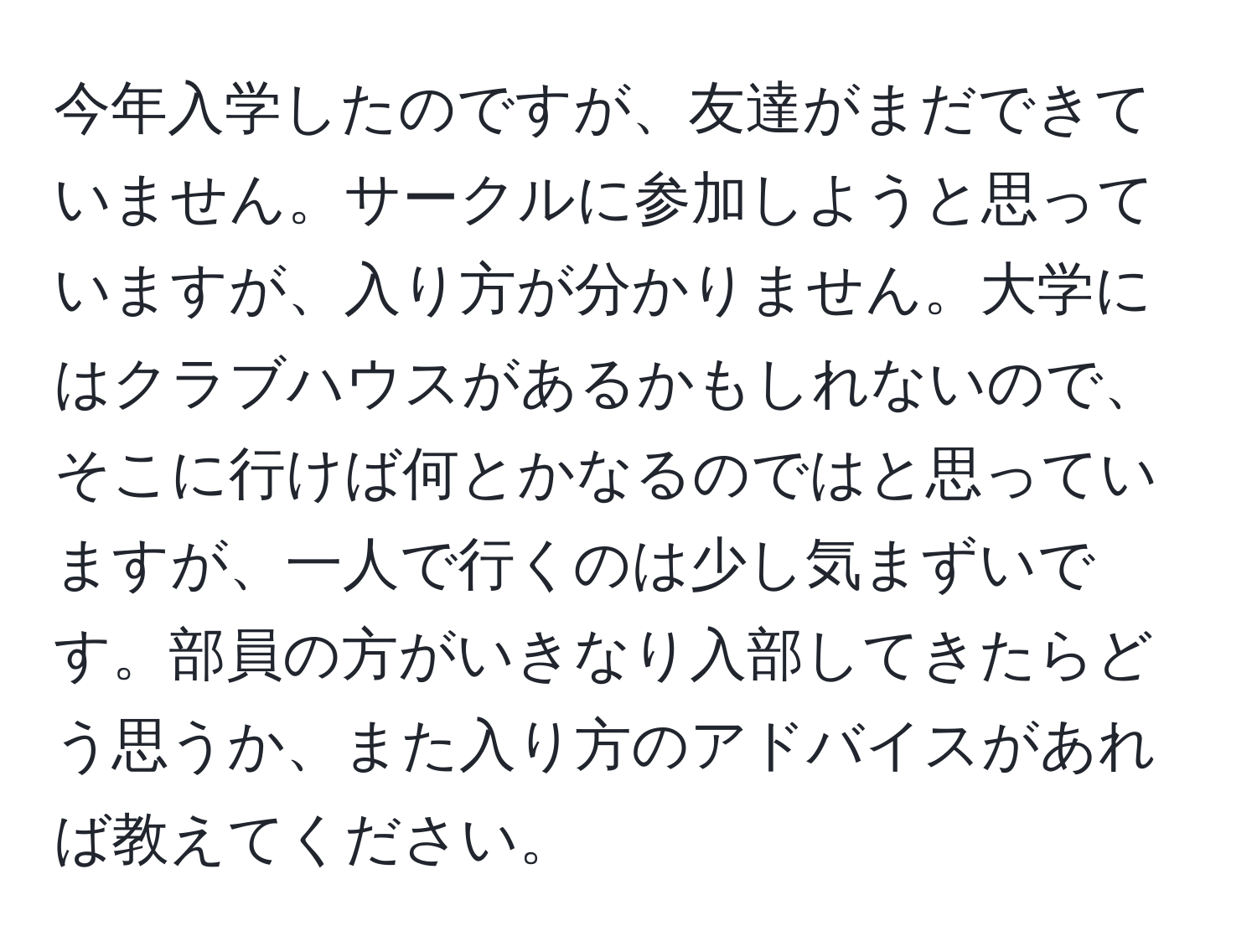 今年入学したのですが、友達がまだできていません。サークルに参加しようと思っていますが、入り方が分かりません。大学にはクラブハウスがあるかもしれないので、そこに行けば何とかなるのではと思っていますが、一人で行くのは少し気まずいです。部員の方がいきなり入部してきたらどう思うか、また入り方のアドバイスがあれば教えてください。