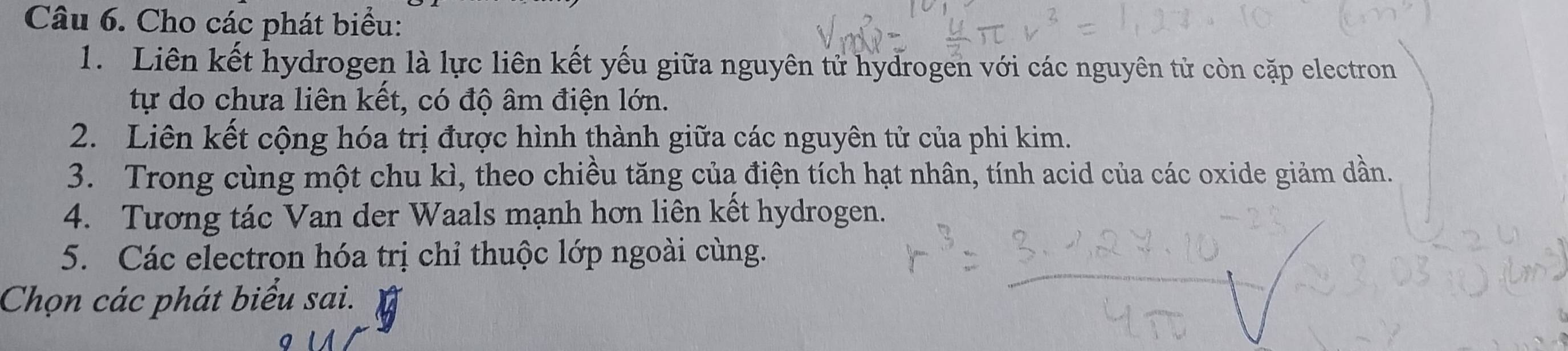 Cho các phát biểu: 
1. Liên kết hydrogen là lực liên kết yếu giữa nguyên tử hydrogen với các nguyên tử còn cặp electron 
tự do chưa liên kết, có độ âm điện lớn. 
2. Liên kết cộng hóa trị được hình thành giữa các nguyên tử của phi kim. 
3. Trong cùng một chu kì, theo chiều tăng của điện tích hạt nhân, tính acid của các oxide giảm dần. 
4. Tương tác Van der Waals mạnh hơn liên kết hydrogen. 
5. Các electron hóa trị chỉ thuộc lớp ngoài cùng. 
Chọn các phát biểu sai.