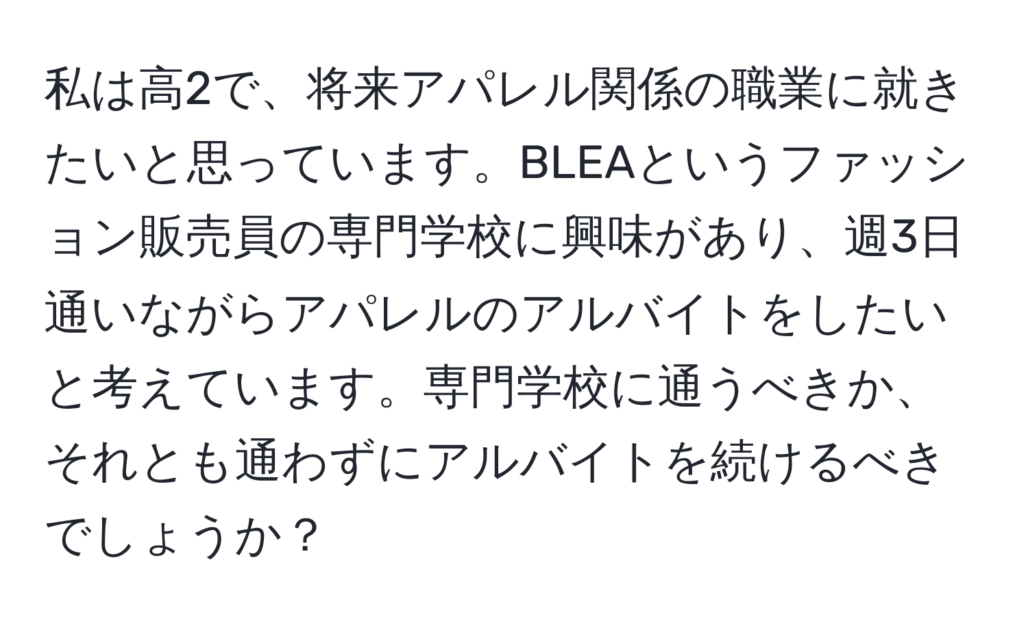 私は高2で、将来アパレル関係の職業に就きたいと思っています。BLEAというファッション販売員の専門学校に興味があり、週3日通いながらアパレルのアルバイトをしたいと考えています。専門学校に通うべきか、それとも通わずにアルバイトを続けるべきでしょうか？