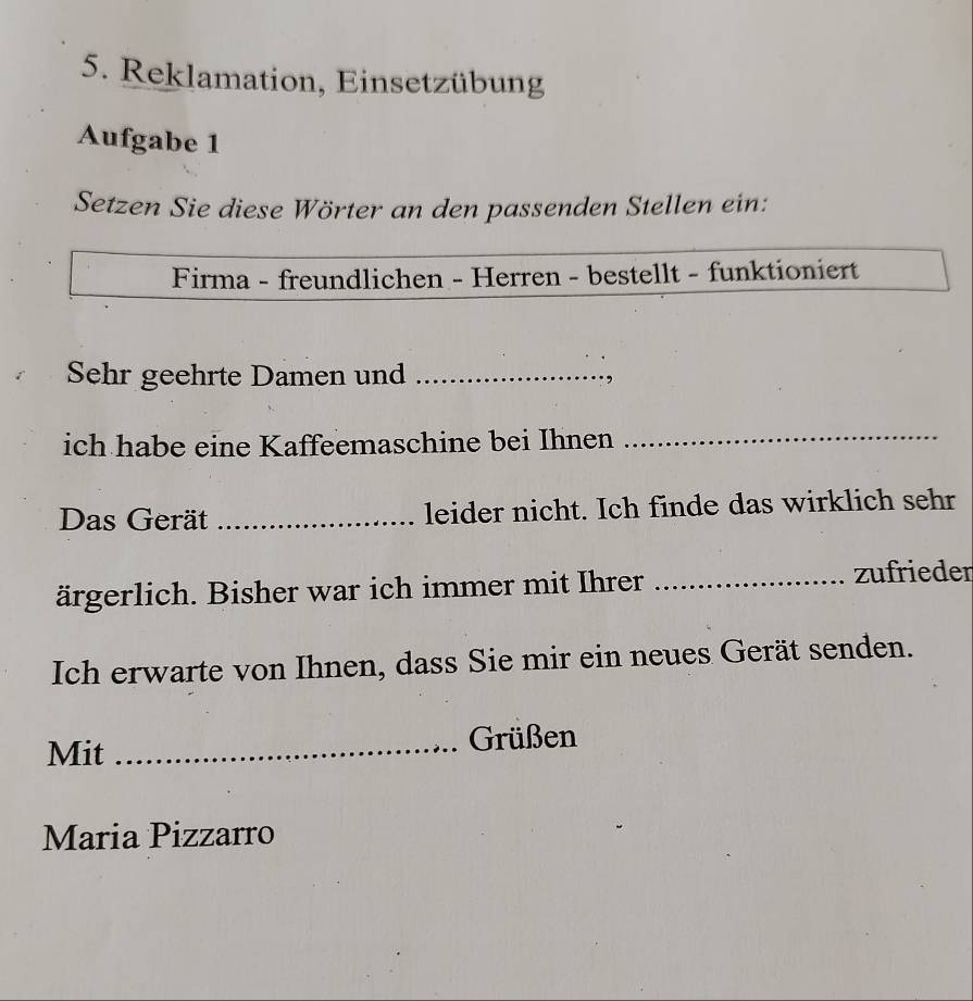 Reklamation, Einsetzübung 
Aufgabe 1 
Setzen Sie diese Wörter an den passenden Stellen ein: 
Firma - freundlichen - Herren - bestellt - funktioniert 
Sehr geehrte Damen und_ 
, 
ich habe eine Kaffeemaschine bei Ihnen 
_ 
Das Gerät _leider nicht. Ich finde das wirklich sehr 
ärgerlich. Bisher war ich immer mit Ihrer _zufrieden 
Ich erwarte von Ihnen, dass Sie mir ein neues Gerät senden. 
Mit _Grüßen 
Maria Pizzarro