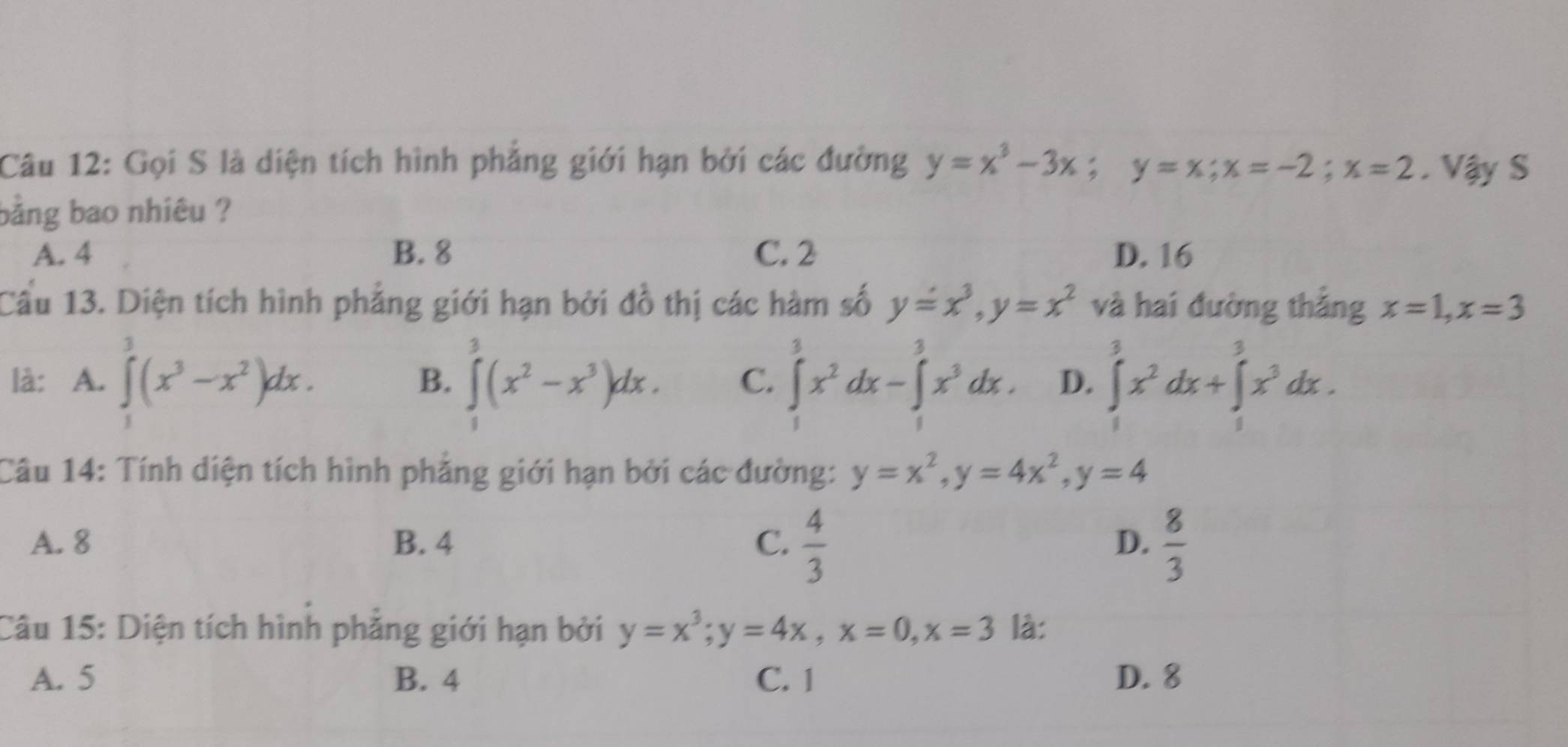 Gọi S là diện tích hình phẳng giới hạn bởi các đường y=x^3-3x; y=x; x=-2; x=2. Vậy S
bằng bao nhiêu ?
A. 4 B. 8 C. 2 D. 16
Cầu 13. Diện tích hình phẳng giới hạn bởi đồ thị các hàm số y=x^3, y=x^2 và hai đường thắng x=1, x=3
là: A. ∈tlimits^3(x^3-x^2)dx. ∈tlimits _0^(3(x^2)-x^3)dx. C. ∈tlimits _1^(3x^2)dx-∈tlimits _1^(3x^3)dx. D. ∈tlimits _1^(3x^2)dx+∈tlimits _1^(3x^3)dx. 
B.
Câu 14: Tính diện tích hình phẳng giới hạn bởi các đường: y=x^2, y=4x^2, y=4
A. 8 B. 4 C.  4/3   8/3 
D.
Câu 15: Diện tích hình phẳng giới hạn bởi y=x^3; y=4x, x=0, x=3 là:
A. 5 B. 4 C. 1 D. 8