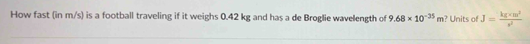 How fast (in m/s) is a football traveling if it weighs 0.42 kg and has a de Broglie wavelength of 9.68* 10^(-35)m ? Units of J= (kg* m^2)/s^2 