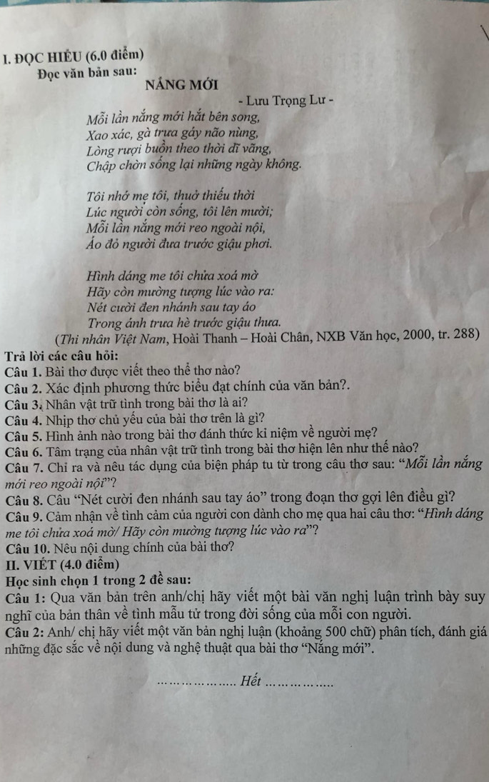 ĐQC HIÉU (6.0 điểm)
Đọc văn bản sau:
nÁnG Mới
- Lưu Trọng Lư -
Mỗi lần nắng mới hắt bên song,
Xao xác, gà trựa gáy não nùng,
Lòng rượi buồn theo thời dĩ vãng,
Chập chờn sống lại những ngày không.
Tôi nhớ mẹ tôi, thuở thiếu thời
Lúc người còn sống, tôi lên mười;
Mỗi lần nắng mới reo ngoài nội,
Áo đỏ người đưa trước giậu phơi.
Hình dáng me tôi chửa xoá mờ
Hãy còn mường tượng lúc vào ra:
Nét cười đen nhánh sau tay áo
Trong ánh trưa hè trước giậu thưa.
(Thi nhân Việt Nam, Hoài Thanh - Hoài Chân, NXB Văn học, 2000, tr. 288)
Trả lời các câu hỏi:
Câu 1. Bài thơ được viết theo thể thơ nào?
Câu 2. Xác định phương thức biểu đạt chính của văn bản?.
Câu 3. Nhân vật trữ tình trong bài thơ là ai?
Câu 4. Nhịp thơ chủ yếu của bài thơ trên là gì?
Câu 5. Hình ảnh nào trong bài thơ đánh thức kỉ niệm về người mẹ?
Câu 6. Tâm trạng của nhân vật trữ tình trong bài thơ hiện lên như thế nào?
Câu 7. Chỉ ra và nêu tác dụng của biện pháp tu từ trong câu thơ sau: “Mỗi lần nắng
mới reo ngoài nội''?
Câu 8. Cầu ‘Nét cười đen nhánh sau tay áo” trong đoạn thơ gợi lên điều gì?
Câu 9. Cảm nhận về tình cảm của người con dành cho mẹ qua hai câu thơ: “Hình dáng
me tôi chửa xoá mờ/ Hãy còn mường tượng lúc vào ra”?
Câu 10. Nêu nội dung chính của bài thơ?
II. VIÉT (4.0 điểm)
Học sinh chọn 1 trong 2 đề sau:
ầu 1: Qua văn bản trên anh/chị hãy viết một bài văn nghị luận trình bày suy
nghĩ của bản thân về tình mẫu tử trong đời sống của mỗi con người.
Câu 2: Anh/ chị hãy viết một văn bản nghị luận (khoảng 500 chữ) phân tích, đánh giá
những đặc sắc về nội dung và nghệ thuật qua bài thơ “Nắng mới”.
_Hết_