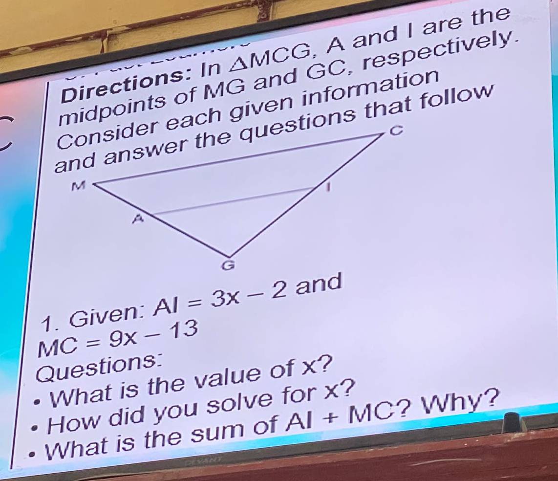 Directions: In △ MCG A and I are the 
midpoints of MG and GC, respectively. 
Consider each given information 
1. Given: AI=3x-2 and
MC=9x-13
Questions: 
What is the value of x? 
How did you solve for x? 
What is the sum of AI+MC ? Why?