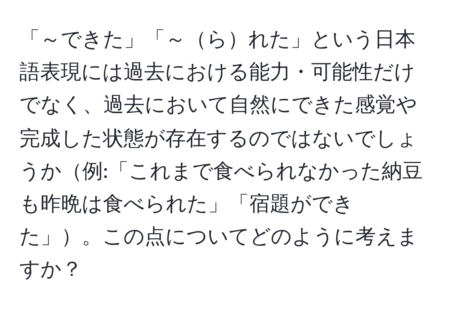 「～できた」「～られた」という日本語表現には過去における能力・可能性だけでなく、過去において自然にできた感覚や完成した状態が存在するのではないでしょうか例:「これまで食べられなかった納豆も昨晩は食べられた」「宿題ができた」。この点についてどのように考えますか？