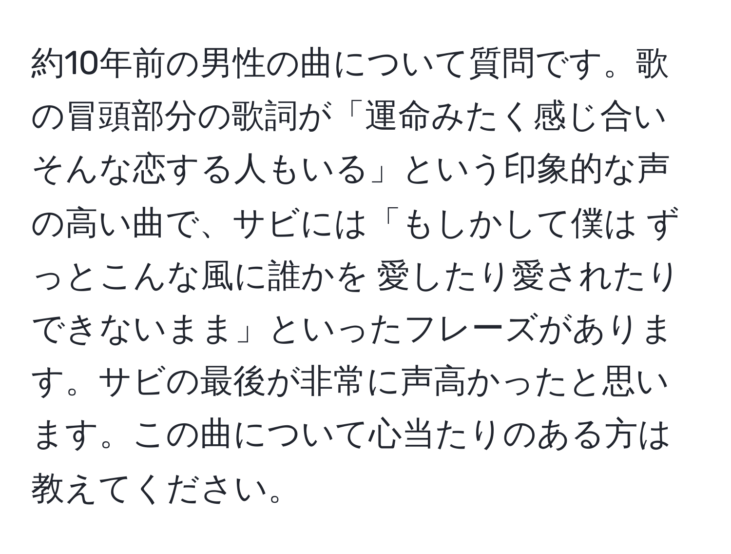 約10年前の男性の曲について質問です。歌の冒頭部分の歌詞が「運命みたく感じ合い そんな恋する人もいる」という印象的な声の高い曲で、サビには「もしかして僕は ずっとこんな風に誰かを 愛したり愛されたり できないまま」といったフレーズがあります。サビの最後が非常に声高かったと思います。この曲について心当たりのある方は教えてください。