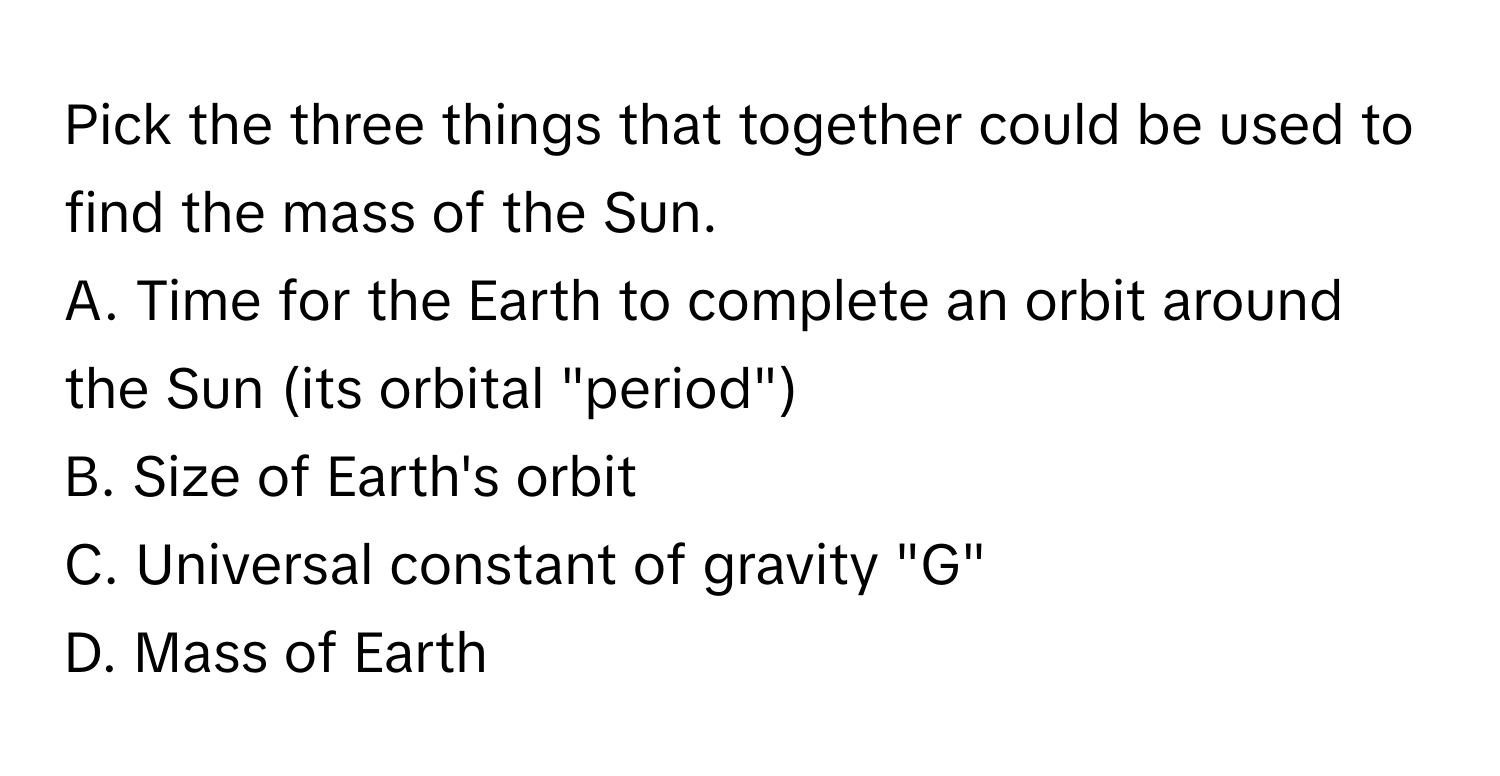 Pick the three things that together could be used to find the mass of the Sun. 
A. Time for the Earth to complete an orbit around the Sun (its orbital "period")
B. Size of Earth's orbit
C. Universal constant of gravity "G"
D. ﻿Mass of Earth