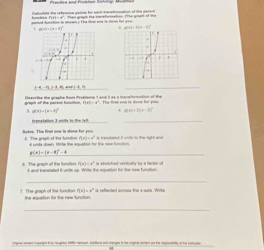 Practice and Problem Solving: Modified
Calculate the reference points for each transformation of the parent
function f(x)=x^3. Then graph the transformation. (The graph of the
parent function is shown.) The first one is done for you.
1. g(x)=(x+3)^3 2. g(x)=3(x-2)^3
(-4,-1),(-3,0) , and _ (-2,1) _
Describe the graphs from Problems 1 and 2 as a transformation of the
graph of the parent function, f(x)=x^3. The first one is done for you.
3. g(x)=(x+3)^3 4. g(x)=3(x-2)^3
translation 3 units to the left_
Solve. The first one is done for you.
5. The graph of the function f(x)=x^3 is translated 8 units to the right and
4 units down. Write the equation for the new function.
_ g(x)=(x-8)^3-4
_
6. The graph of the function f(x)=x^3 is stretched vertically by a factor of
5 and translated 6 units up. Write the equation for the new function.
_
7. The graph of the function f(x)=x^3 is reflected across the x-axis. Write
the equation for the new function.
_
Original content Copyright @ by Houghton Miffin Harcourt. Additions and changes to the eriginal content are the respensibility of the Instructor