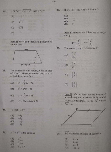 6 -
22. If m+n=sqrt(m^3-n^2) , then 5^*2= 26. 00 If5(y-2)-3(y+4)=0 , then y is
(A)      2 (A) -1
(B) sqrt(11) (C) 7 (B) 3
(D) 11
(C) sqrt(34)
(D) 11 and q. Item 27 refers to the following vectors, p
Item 23 refers to the following diagram of p=beginpmatrix 3 7endpmatrix q=beginbmatrix -2 5endbmatrix
a trapezium.
27. The vector p-q is represented by
(A) beginbmatrix 1 12endbmatrix
(B) beginbmatrix 5 12endbmatrix
23. The trapezium with height. A, has an area
of x^2cm^2. The equation that may be used
to find the value of x is (C) beginbmatrix 5 2endbmatrix
(A) x^2= h/2 (x-2) (D) beginpmatrix 1 5endpmatrix
(B) x^2=2h(x-4)
(C) x^2= h/2 (x-6) Item 28 refers to the following diagram of
a parallelogram, in which EF is parallel
(D) x^2=h(x-4)(x+2) to   , i  ara  t G.vector EF=k and
vector EH=m.
24. -(-2q)-3q=
(A) -6q
(B) -5q
(C) -q
(D) 5q 
25. 5^(n+1)* 5^(n+2) is the same as 28. vector EG expressed in terms of k and w is
(A) 5^(2n) (A) k+m
(B) 5^(2n+3)
(C) 5^(h(2a)) (B) k-m
(D) 2* 5^(2x) (C) m-k
(D) -m-k