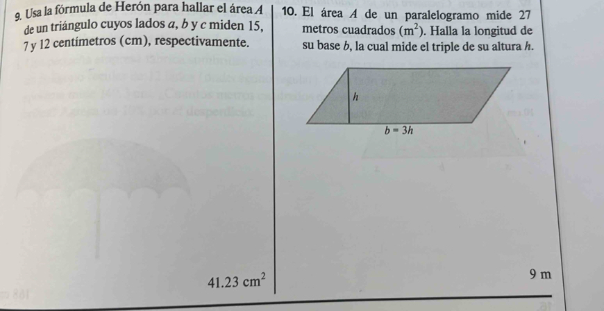 Usa la fórmula de Herón para hallar el área A 10. El área A de un paralelogramo mide 27
de un triángulo cuyos lados a, b y c miden 15, metros cuadrados (m^2). Halla la longitud de
7 y 12 centímetros (cm), respectivamente. su base b, la cual mide el triple de su altura h.
41.23cm^2
9 m