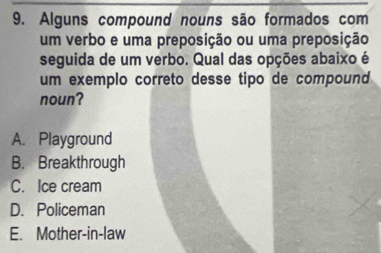 Alguns compound nouns são formados com
um verbo e uma preposição ou uma preposição
seguida de um verbo. Qual das opções abaixo é
um exemplo correto desse tipo de compound 
noun?
A. Playground
B. Breakthrough
C. Ice cream
D. Policeman
E. Mother-in-law