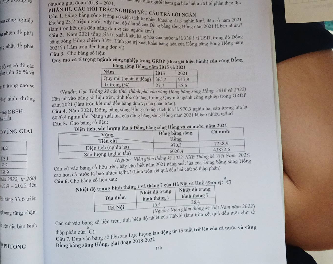 #  ă ng trường và phương giai đoạn 2018 - 2021. Tện tỉ lệ người tham gia bảo hiểm xã hội phân theo địa
phân III. CâU Hỏi trác nghiệM YêU càu trả lời ngán
Câu 1. Đồng bằng sông Hồng có diện tích tự nhiên khoảng 21,3 nghìn km^2 , dân số năm 2021
câm công nghiệp khoảng 23,2 triệu người. Vậy mật độ dân số của Đồng bằng sông Hồng năm 2021 là bao nhiêu?
(làm tròn kết quả đến hàng đơn vị của người/ km^2)
lự nhiên đề phát Câu 2. Năm 2021 tồng giá trị xuất khẩu hàng hóa của nước ta là 336,1 tỉ USD, trong đó Đồng
bằng sông Hồng chiếm 35%. Tính giá trị xuất khẩu hàng hóa của Đồng bằng Sông Hồng năm
ộng nhất để phát  2021? ( Làm tròn đến hàng đơn vị)
Câu 3. Cho bảng số liệu:
Quy mô và tỉ trọng ngành cộng nghiệp trong GRDP (theo giá hiện hành) của vùng Đồng
g bộ và có đủ các bằng sô
têm trên 36 % và 
m tỉ troọng cao so
(Nguồn: Cục Thống kê các tỉnh, thành phố của vùng Đồng bằng sông Hồng, 2016 và 2022)
; loại hình: đường Căn cử vào bảng số liệu trên, tính tốc độ tăng trưởng Quy mỗ ngành công nghiệp trong GRDP
năm 2021 (làm tròn kết quả đến hàng đơn vị của phần trăm).
vùng ĐBSH. Câu 4. Năm 2021, Đồng bằng sông Hồng có diện tích lúa là 970,3 nghìn ha, sản lượng lúa là
hỏ nhất. 6020,4 nghìn tấn. Năng suất lúa của đồng bằng sông Hồng năm 2021 là bao nhiêu tạ/ha?
Câu 5. Cho bảng số liệu:
20 vùng giaià cả nước, năm 2021
2
l
6 (Nguồn: Niê
1Căn cứ vào bảng số liệu trên, hãy cho biết năm 2021 năng suất lủa của Đồng bằng sông Hồng
1năm 2022, tr.260) cao hơn cả nước là bao nhiêu tạ/ha? (Làm tròn kết quả đến hai chữ số thập phân)
m 2018 - 2022 đều  Câu 6. Cho bảng số liệu sau:
Na Hà Nội và Huế (Đơn vị:"C)
NH tăng 33,6 triệu 
# phương tăng chậm
m năm 2022)
trên địa bàn bình Căn cứ vào bảng số liệu trên, tính biên độ nhiệt của HàNội (làm tròn kết qn một chữ số
thập phân của ~C).
Câu 7. Dựa vào bảng số liệu sau Lực lượng lao động từ 15 tuổi trở lên của cã nước và vùng
Đồng bằng sông Hồng, giai đoạn 2018-2022
APHUONG 119