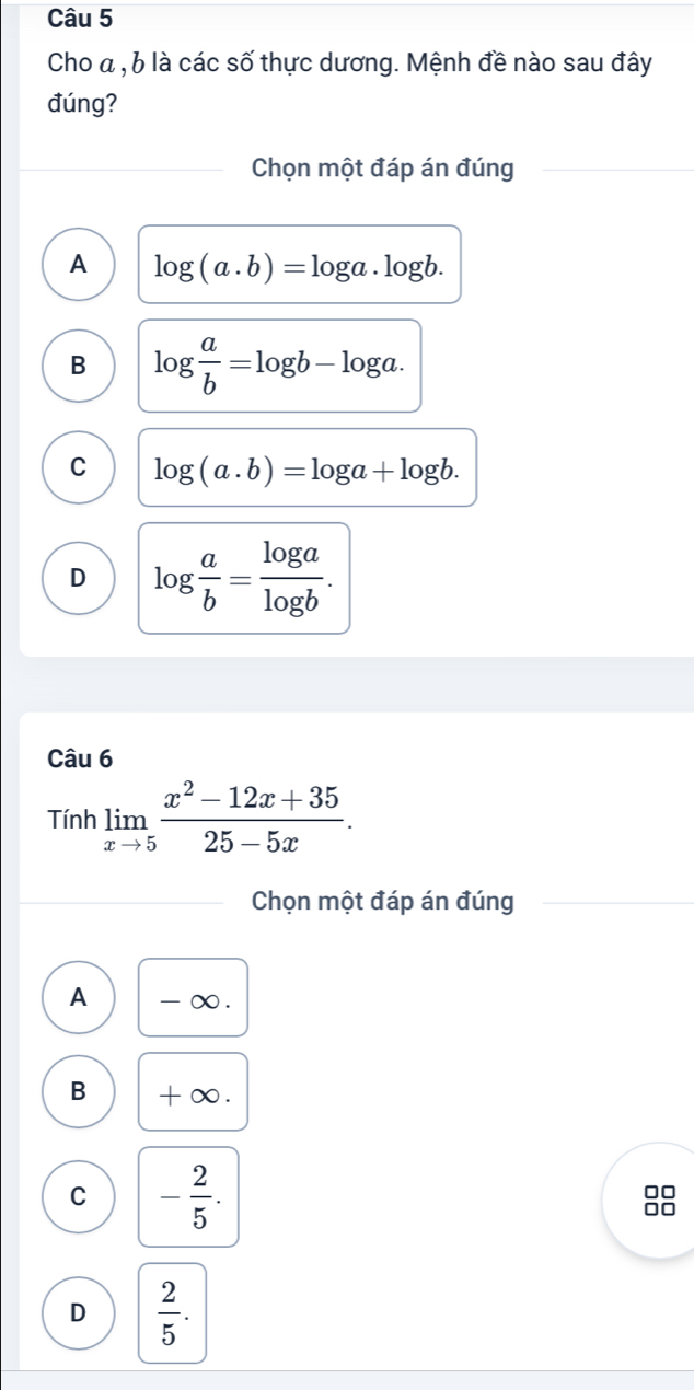 Cho a , 6 là các số thực dương. Mệnh đề nào sau đây
đúng?
Chọn một đáp án đúng
A log (a.b)=log a.log b.
B log  a/b =log b-log a.
C log (a.b)=log a+log b.
D log  a/b = log a/log b . 
Câu 6
Tính limlimits _xto 5 (x^2-12x+35)/25-5x . 
Chọn một đáp án đúng
A - ∞.
B +∞.
C - 2/5 .
D  2/5 .