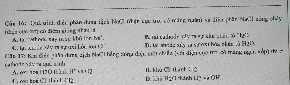 Quá trình điện phân dung dịch NaCl (điện cực trơ, có màng ngăn) và điện phân NaCl nóng chảy
(điện cực trơ) có điểm giống nhau là
A. tại cathode xãy ra sự khử ion Na*. B. tại cathode xảy ra sự khử phân tử H2O.
C. tại anode xảy ra sự oxi hóa ion Cl. D. tại anode xảy ra sự oxi hóa phân tử H2O.
Câu 17: Khi điện phân dung dịch NaCl bằng dòng điện một chiều (với điện cực trơ, có màng ngăn xốp) thì ở
cathode xày ra quá trình
A. oxi hoá H2O thành H^+ và O2. B. khử Cl thành Cl2.
C. oxi hoá Cl thành CI2. D. khử H2O thành H2 và OH.