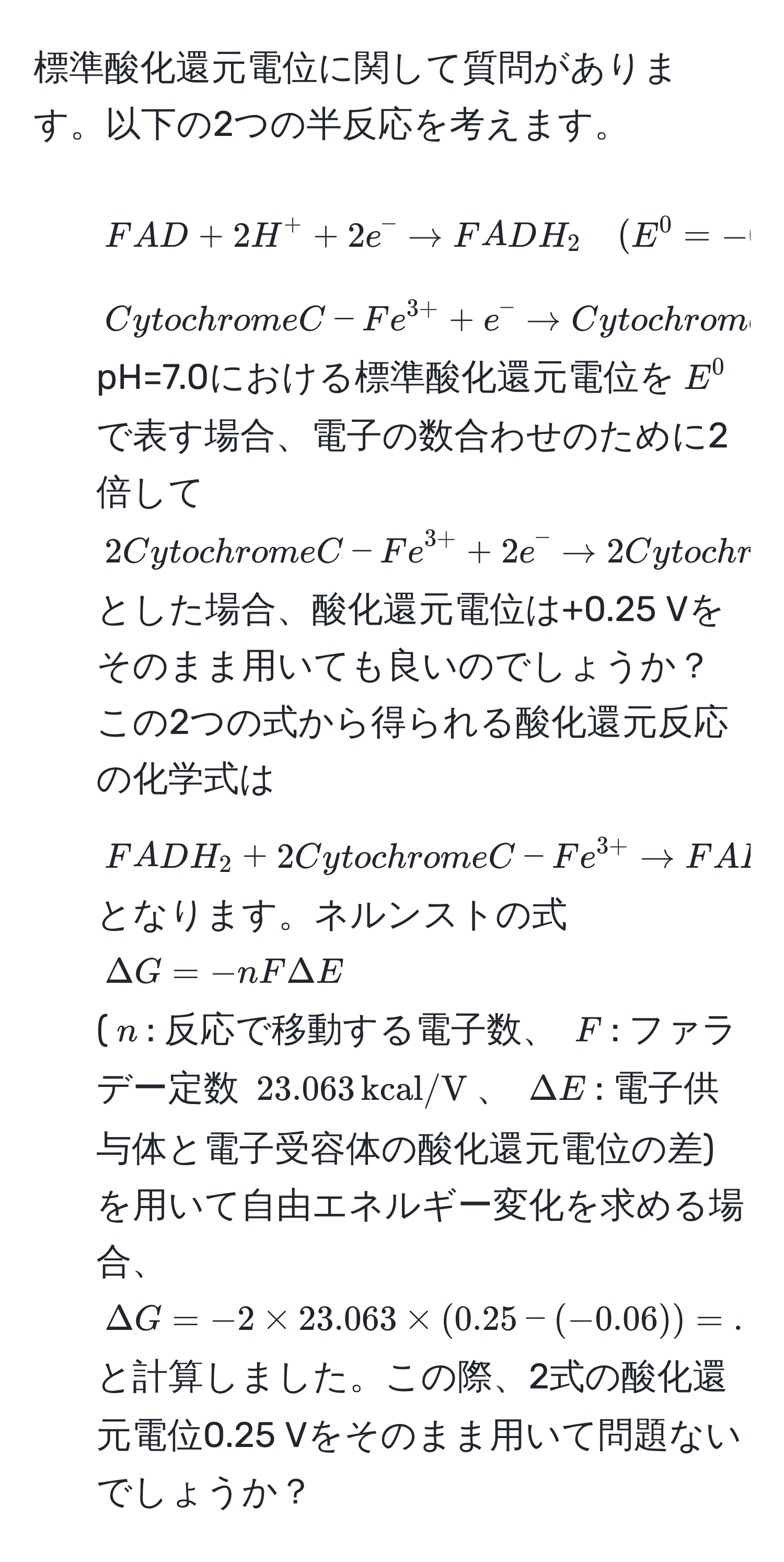 標準酸化還元電位に関して質問があります。以下の2つの半反応を考えます。  
1) $FAD + 2H^(+ + 2e^- arrow FADH_2 quad (E^0 = -0.06 , V))$  
2) $Cytochrome C-Fe^(3+) + e^(- arrow Cytochrome C-Fe^2+) quad (E^(0 = +0.25 , V))$  
pH=7.0における標準酸化還元電位を$E^(0$で表す場合、電子の数合わせのために2倍して  
$2Cytochrome C-Fe^3+) + 2e^(- arrow 2Cytochrome C-Fe^2+)$  
とした場合、酸化還元電位は+0.25 Vをそのまま用いても良いのでしょうか？  
この2つの式から得られる酸化還元反応の化学式は  
$FADH_2 + 2Cytochrome C-Fe^(3+) arrow FAD + 2H^(+ + 2Cytochrome C-Fe^2+)$  
となります。ネルンストの式  
$Delta G = -nF Delta E$  
($n$: 反応で移動する電子数、 $F$: ファラデー定数 $23.063 , kcal/V$、 $Delta E$: 電子供与体と電子受容体の酸化還元電位の差)を用いて自由エネルギー変化を求める場合、  
$Delta G = -2 * 23.063 * (0.25 - (-0.06)) = ...$  
と計算しました。この際、2式の酸化還元電位0.25 Vをそのまま用いて問題ないでしょうか？