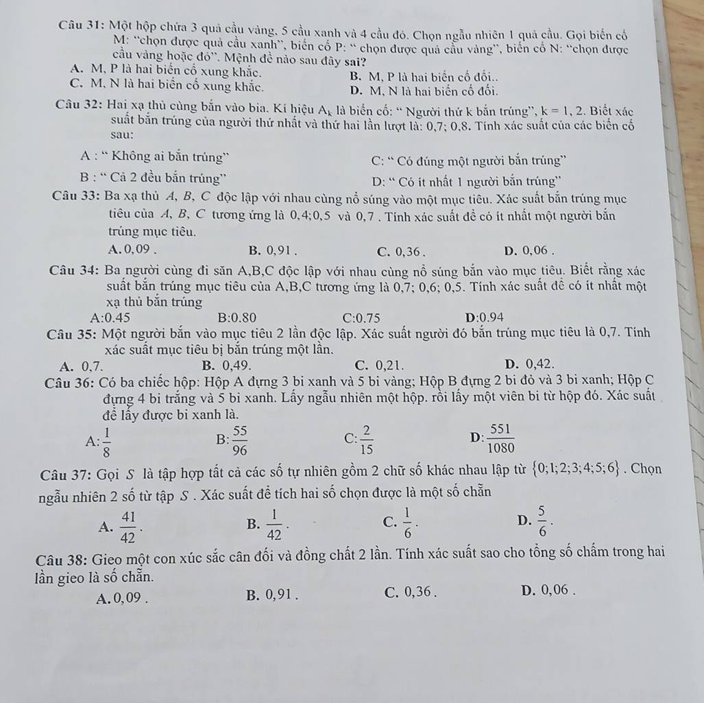 Một hộp chứa 3 quả cầu vàng, 5 cầu xanh và 4 cầu đó. Chọn ngẫu nhiên 1 quả cầu. Gọi biến cổ
M: “chọn được quả cầu xanh”, biến cổ P: “ chọn được quả cầu vàng”, biến cổ N: “chọn được
cầu vàng hoặc đổ''. Mệnh đề nào sau đây sai?
A. M, P là hai biến cổ xung khắc.
B. M. P là hai biến cố đối..
C. M. N là hai biển cố xung khắc. D. M, N là hai biến cố đối.
Câu 32: Hai xạ thủ cùng bắn vào bia. Kí hiệu A_k là biến cố: “Người thứ k bắn trúng”, k=1,2. Biết xác
suất bắn trúng của người thứ nhất và thứ hai lần lượt là: 0,7; 0,8. Tính xác suất của các biển cố
sau:
A : “ Không ai bắn trúng” C: “ Có đúng một người bắn trúng'
B : “ Cả 2 đều bắn trúng” D: “ Có ít nhất 1 người bắn trúng”
Câu 33: Ba xạ thủ A, B, C độc lập với nhau cùng nổ súng vào một mục tiêu. Xác suất bắn trúng mục
tiêu của A, B, C tương ứng là 0,4;0,5 và 0,7 . Tính xác suất đề có ít nhất một người bắn
trúng mục tiêu.
A. 0,09 . B. 0,91 . C. 0, 36 . D. 0,06 .
Câu 34: Ba người cùng đi săn A,B,C độc lập với nhau cùng nổ súng bắn vào mục tiêu. Biết rằng xác
suất bắn trúng mục tiêu của A,B,C tương ứng là 0,7; 0,6; 0,5. Tính xác suất đề có ít nhất một
xạ thủ bắn trúng
B:0.80
A:0.45 C:0.75 D:0.94
Câu 35: Một người bắn vào mục tiêu 2 lần độc lập. Xác suất người đó bắn trúng mục tiêu là 0,7. Tính
xác suất mục tiêu bị bắn trúng một lần.
A. 0,7. B. 0,49. C. 0,21. D. 0,42.
Câu 36: Có ba chiếc hộp: Hộp A đựng 3 bi xanh và 5 bi vàng; Hộp B đựng 2 bi đỏ và 3 bi xanh; Hộp C
dựng 4 bi trắng và 5 bi xanh. Lấy ngẫu nhiên một hộp. rồi lấy một viên bi từ hộp đó. Xác suất
đề lấy được bi xanh là.
A:  1/8   55/96   2/15   551/1080 
B:
C:
D:
Câu 37: Gọi S là tập hợp tất cả các số tự nhiên gồm 2 chữ số khác nhau lập từ  0;1;2;3;4;5;6. Chọn
ngẫu nhiên 2 số từ tập S . Xác suất để tích hai số chọn được là một số chẵn
A.  41/42 .  1/42 .  1/6 · D.  5/6 .
B.
C.
Câu 38: Gieo một con xúc sắc cân đối và đồng chất 2 lần. Tính xác suất sao cho tổng số chấm trong hai
lần gieo là số chẵn.
A. 0, 09 . B. 0,91 . C. 0,36 . D. 0,06 .