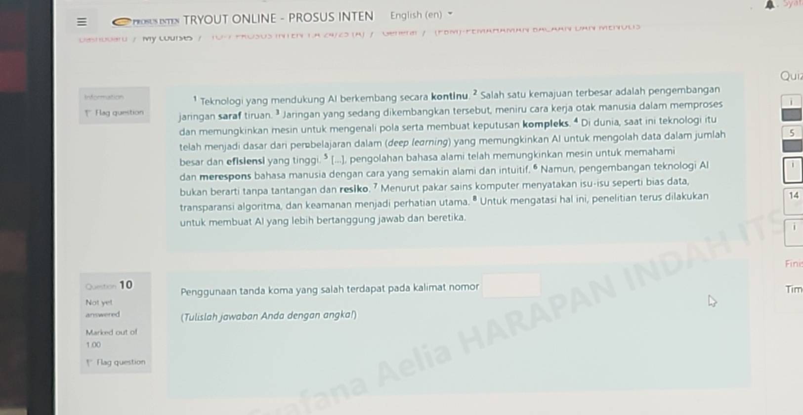 PROSUS TRYOUT ONLINE - PROSUS INTEN English (en) 
Deshbderd / My LUIso / 10 - FRUSUS INTEN 1.A 24/25 (A) / Genetl / (FDM)-FEMARAMaN BACAAN DAN MEr 
Quiz 
Information 
¹ Teknologi yang mendukung Al berkembang secara kontinu. ² Salah satu kemajuan terbesar adalah pengembangan 
Hag question jaringan saraf tiruan. ³ Jaringan yang sedang dikembangkan tersebut, meniru cara kerja otak manusia dalam memproses 
i 
dan memungkinkan mesin untuk mengenali pola serta membuat keputusan kompleks. Di dunia, saat ini teknologi itu 
telah menjadi dasar dari perbelajaran dalam (deep leɑrning) yang memungkinkan AI untuk mengolah data dalam jumlah 5
besar dan efIslensl yang tinggi.⁵ [...], pengolahan bahasa alami telah memungkinkan mesin untuk memahami 
dan merespons bahasa manusia dengan cara yang semakin alami dan intuitif. • Namun, pengembangan teknologi Al 
bukan berarti tanpa tantangan dan reslko. 7 Menurut pakar sains komputer menyatakan isu-isu seperti bias data, 
transparansi algoritma, dan keamanan menjadi perhatian utama. • Untuk mengatasi hal ini, penelitian terus dilakukan 
14 
untuk membuat Al yang lebih bertanggung jawab dan beretika. 
Fini 
Question 10 Penggunaan tanda koma yang salah terdapat pada kalimat nomor 
Tim 
Not ye! 
answered (Tulislah jawaban Anda dengan angka!) 
Marked out of
1.00
* Flag question