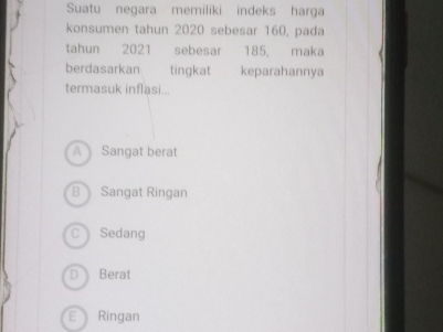 Suatu negara memiliki indeks harga
konsumen tahun 2020 sebesar 160, pada
tahun 2021 sebesar 185, maka
berdasarkan tingkat keparahannya
termasuk inflasi...
A Sangat berat
B Sangat Ringan
CSedang
D Berat
E Ringan