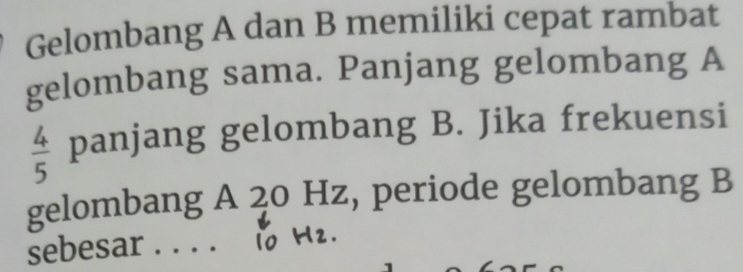 Gelombang A dan B memiliki cepat rambat 
gelombang sama. Panjang gelombang A
 4/5  panjang gelombang B. Jika frekuensi 
gelombang A 20 Hz, periode gelombang B 
sebesar . . . .